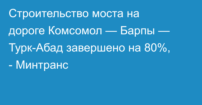 Строительство моста на дороге Комсомол — Барпы — Турк-Абад завершено на 80%, - Минтранс