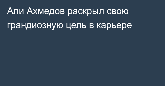 Али Ахмедов раскрыл свою грандиозную цель в карьере