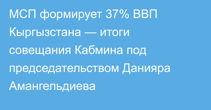 МСП формирует 37% ВВП Кыргызстана — итоги совещания Кабмина под председательством Данияра Амангельдиева
