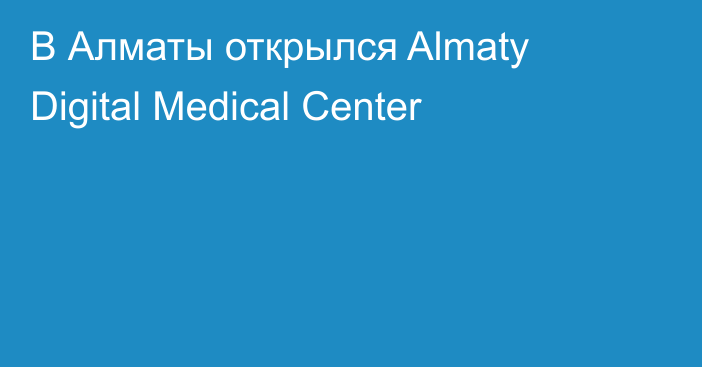  В Алматы открылся Almaty Digital Medical Center