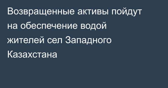 Возвращенные активы пойдут на обеспечение водой жителей сел Западного Казахстана