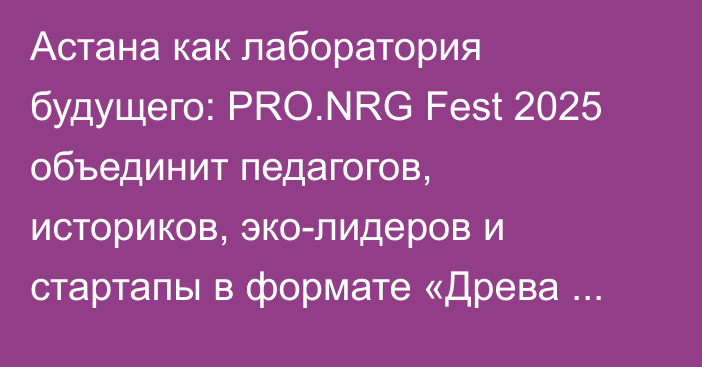 Астана как лаборатория будущего: PRO.NRG Fest 2025 объединит педагогов, историков, эко-лидеров и стартапы в формате «Древа знаний»