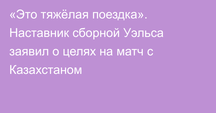 «Это тяжёлая поездка». Наставник сборной Уэльса заявил о целях на матч с Казахстаном