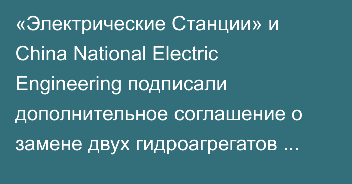 «Электрические Станции» и China National Electric Engineering подписали дополнительное соглашение о замене двух гидроагрегатов Уч-Курганской ГЭС