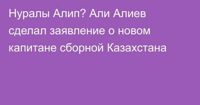 Нуралы Алип? Али Алиев сделал заявление о новом капитане сборной Казахстана