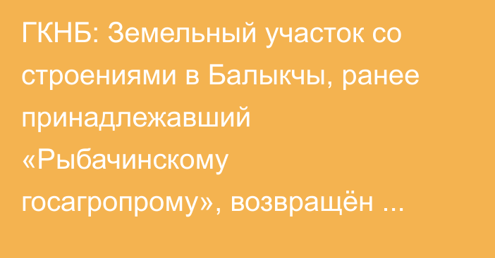 ГКНБ: Земельный участок со строениями в Балыкчы, ранее принадлежавший «Рыбачинскому госагропрому», возвращён государству