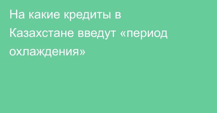 На какие кредиты в Казахстане введут «период охлаждения»
