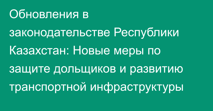 Обновления в законодательстве Республики Казахстан: Новые меры по защите дольщиков и развитию транспортной инфраструктуры