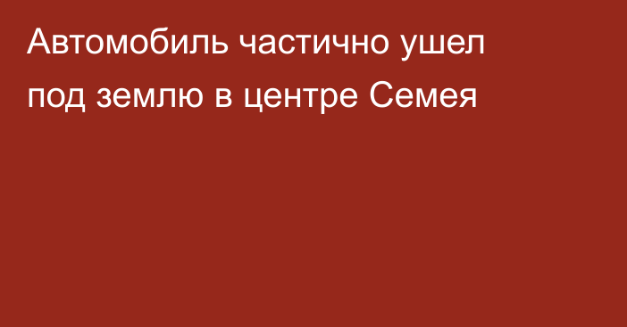 Автомобиль частично ушел под землю в центре Семея