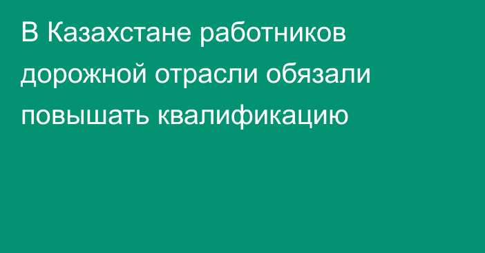 В Казахстане работников дорожной отрасли обязали повышать квалификацию