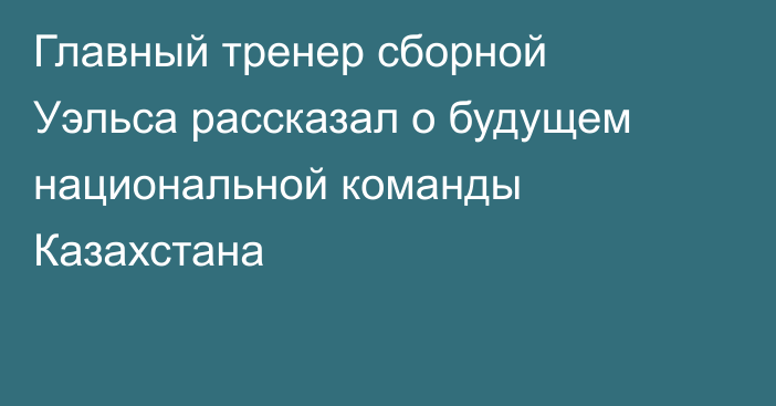 Главный тренер сборной Уэльса рассказал о будущем национальной команды Казахстана