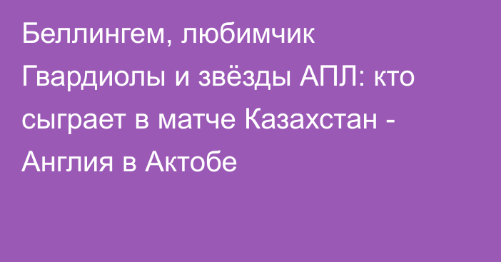 Беллингем, любимчик Гвардиолы и звёзды АПЛ: кто сыграет в матче Казахстан - Англия в Актобе