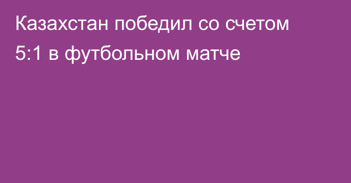 Казахстан победил со счетом 5:1 в футбольном матче