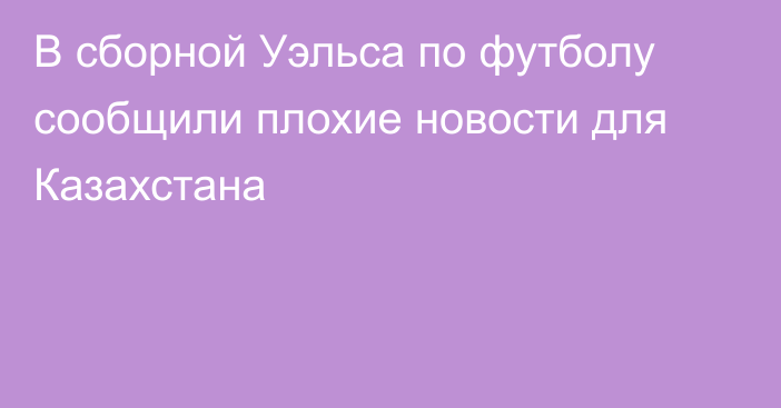 В сборной Уэльса по футболу сообщили плохие новости для Казахстана