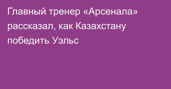 Главный тренер «Арсенала» рассказал, как Казахстану победить Уэльс