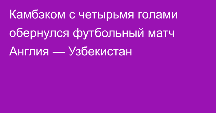 Камбэком с четырьмя голами обернулся футбольный матч Англия — Узбекистан