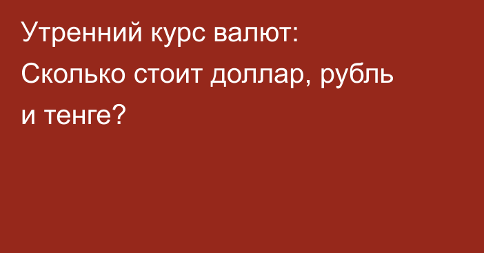 Утренний курс валют: Сколько стоит доллар, рубль и тенге?