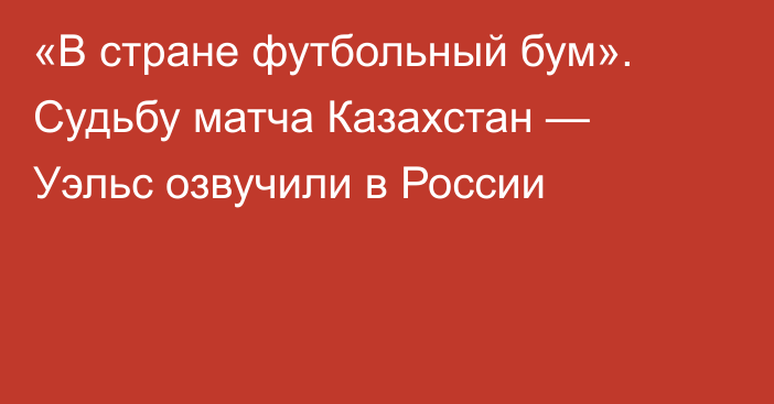 «В стране футбольный бум». Судьбу матча Казахстан — Уэльс озвучили в России