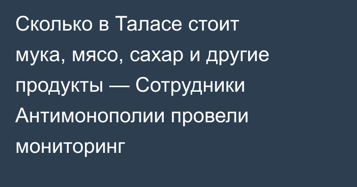Сколько в Таласе стоит мука, мясо, сахар и другие продукты — Сотрудники Антимонополии провели мониторинг