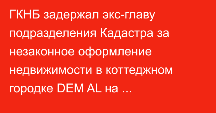 ГКНБ задержал экс-главу подразделения Кадастра за незаконное оформление недвижимости в коттеджном городке DEM AL на Иссык-Куле