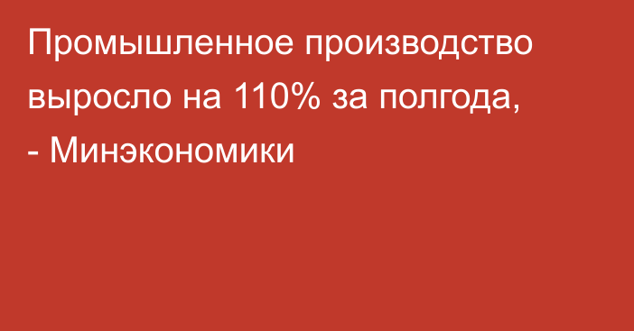 Промышленное производство выросло на 110% за полгода, - Минэкономики