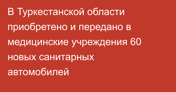 В Туркестанской области приобретено и передано в медицинские учреждения 60 новых санитарных автомобилей