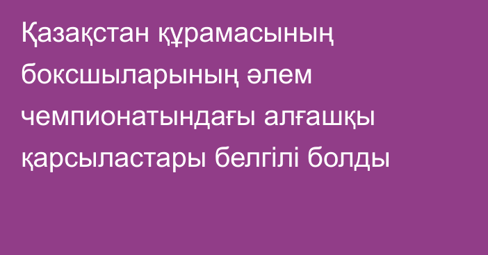 Қазақстан құрамасының боксшыларының әлем чемпионатындағы алғашқы қарсыластары белгілі болды