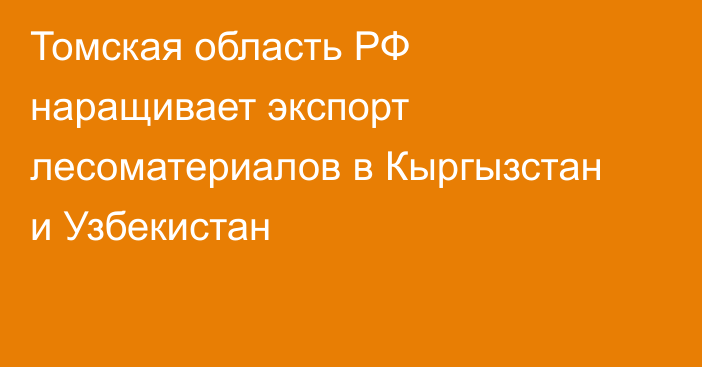 Томская область РФ наращивает экспорт лесоматериалов в Кыргызстан и Узбекистан
