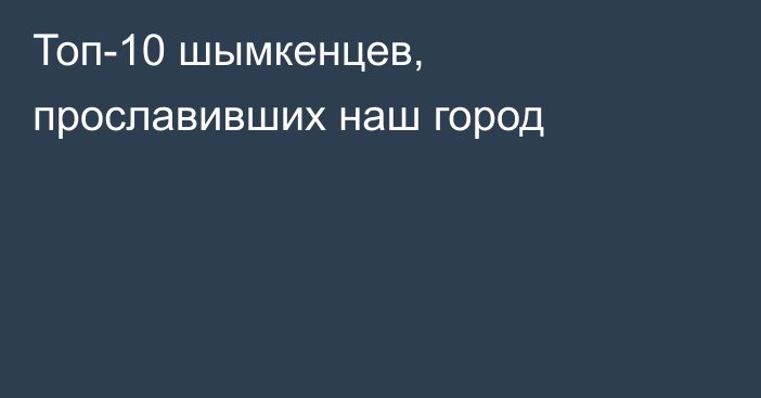Топ-10 шымкенцев, прославивших наш город