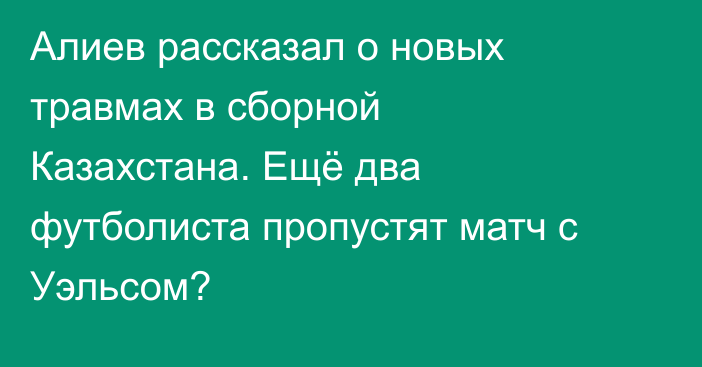 Алиев рассказал о новых травмах в сборной Казахстана. Ещё два футболиста пропустят матч с Уэльсом?