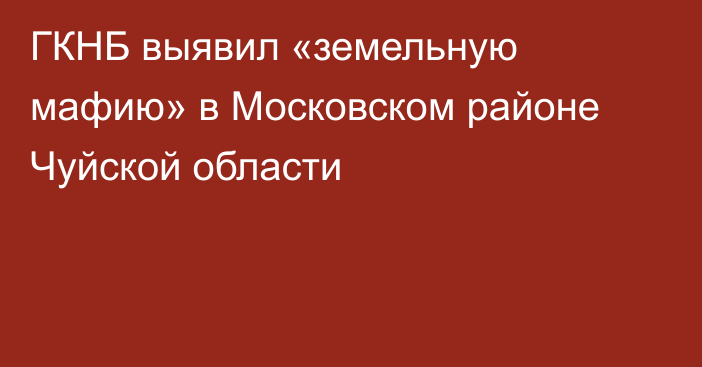 ГКНБ выявил «земельную мафию» в Московском районе Чуйской области