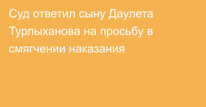 Суд ответил сыну Даулета Турлыханова на просьбу в смягчении наказания
