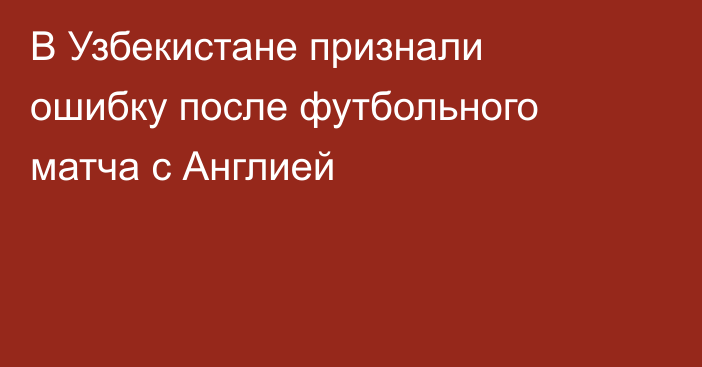 В Узбекистане признали ошибку после футбольного матча с Англией