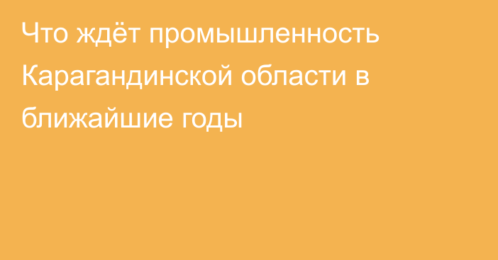 Что ждёт промышленность Карагандинской области в ближайшие годы