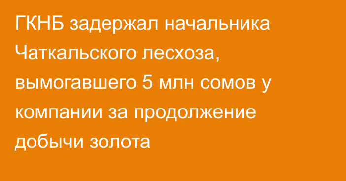 ГКНБ задержал начальника Чаткальского лесхоза, вымогавшего 5 млн сомов у компании за продолжение добычи золота