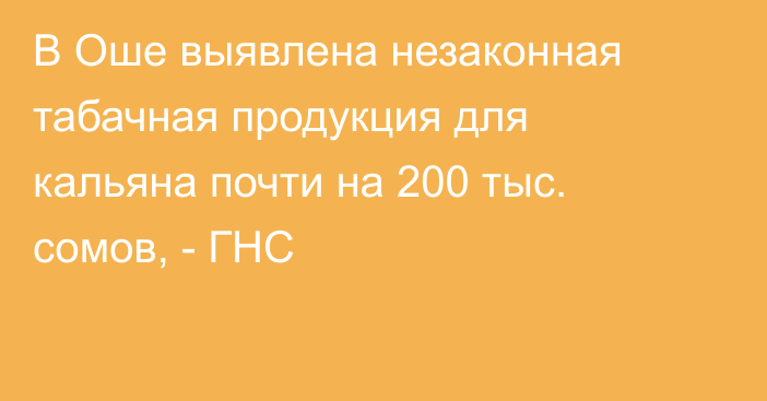 В Оше выявлена незаконная табачная продукция для кальяна почти на 200 тыс. сомов, - ГНС 