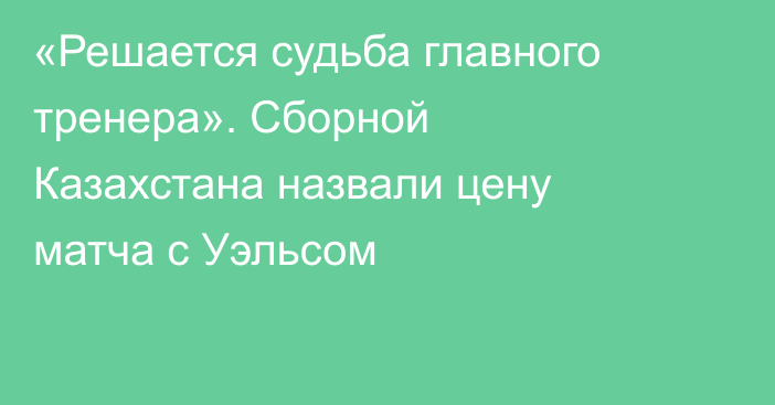 «Решается судьба главного тренера». Сборной Казахстана назвали цену матча с Уэльсом