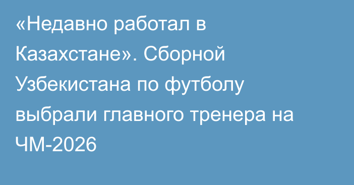 «Недавно работал в Казахстане». Сборной Узбекистана по футболу выбрали главного тренера на ЧМ-2026