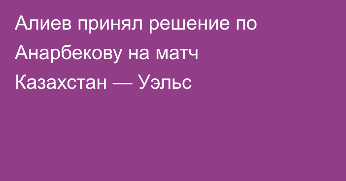 Алиев принял решение по Анарбекову на матч Казахстан — Уэльс