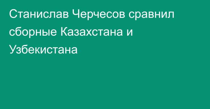 Станислав Черчесов сравнил сборные Казахстана и Узбекистана