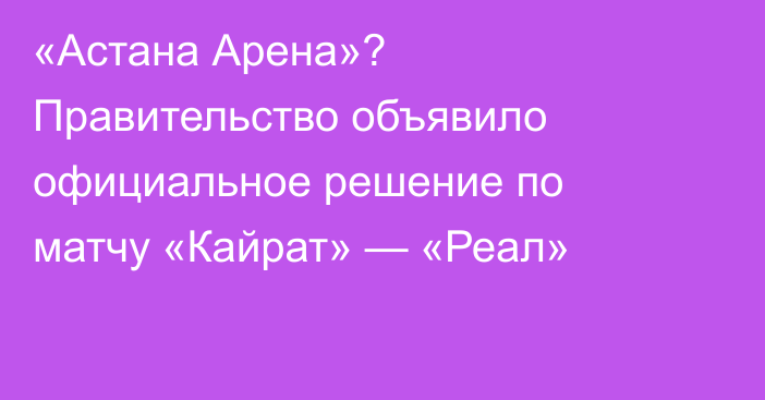«Астана Арена»? Правительство объявило официальное решение по матчу «Кайрат» — «Реал»