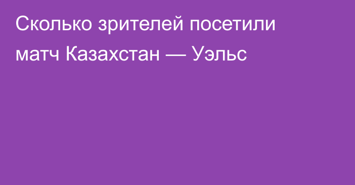 Сколько зрителей посетили матч Казахстан — Уэльс