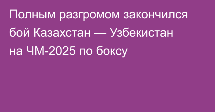 Полным разгромом закончился бой Казахстан — Узбекистан на ЧМ-2025 по боксу