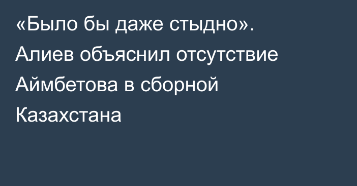 «Было бы даже стыдно». Алиев объяснил отсутствие Аймбетова в сборной Казахстана