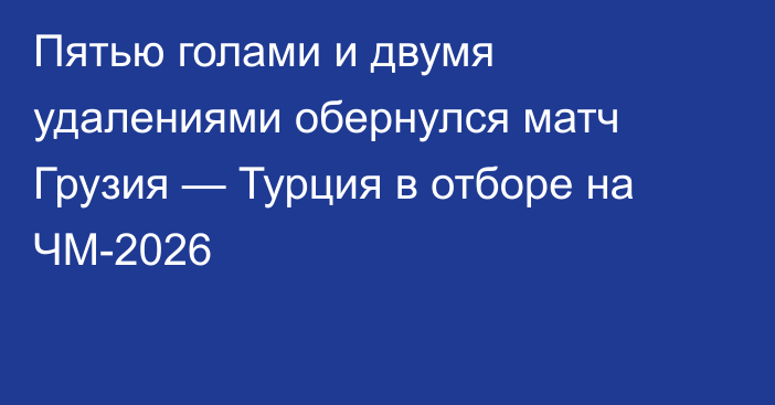 Пятью голами и двумя удалениями обернулся матч Грузия — Турция в отборе на ЧМ-2026