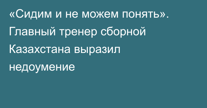 «Сидим и не можем понять». Главный тренер сборной Казахстана выразил недоумение