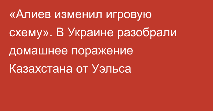 «Алиев изменил игровую схему». В Украине разобрали домашнее поражение Казахстана от Уэльса
