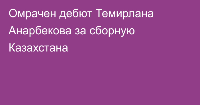 Омрачен дебют Темирлана Анарбекова за сборную Казахстана