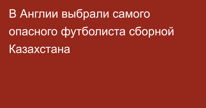 В Англии выбрали самого опасного футболиста сборной Казахстана