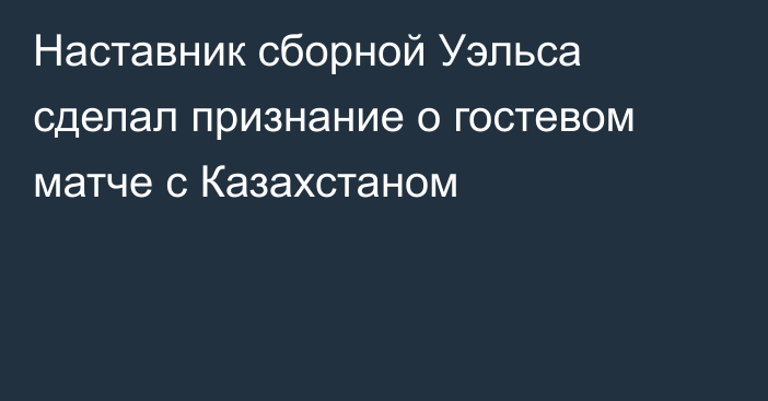 Наставник сборной Уэльса сделал признание о гостевом матче с Казахстаном